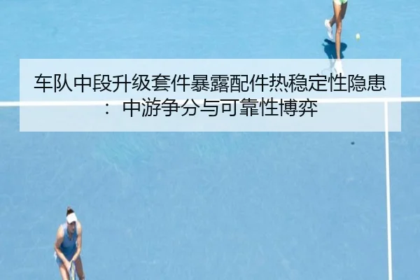 车队中段升级套件暴露配件热稳定性隐患:中游争分与可靠性博弈