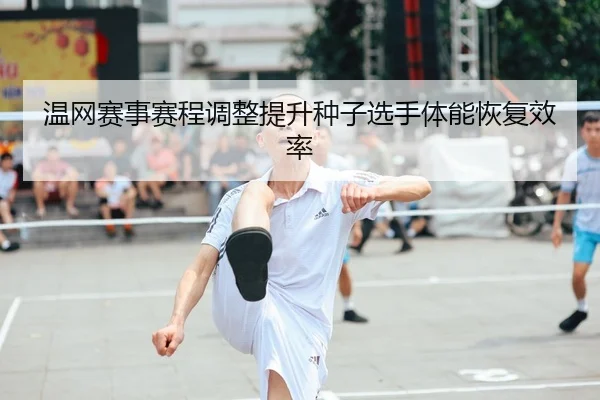 温网赛事赛程调整提升种子选手体能恢复效率